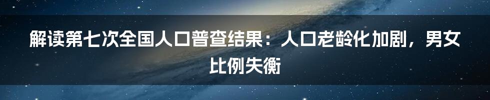 解读第七次全国人口普查结果：人口老龄化加剧，男女比例失衡