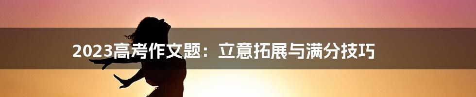 2023高考作文题：立意拓展与满分技巧