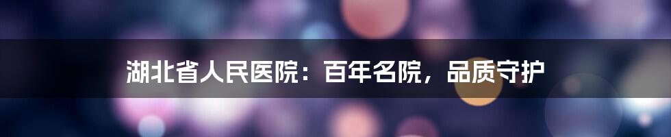 湖北省人民医院：百年名院，品质守护