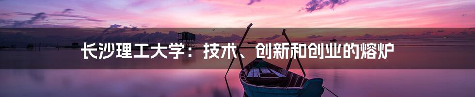 长沙理工大学：技术、创新和创业的熔炉