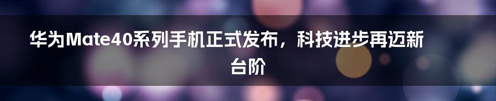 华为Mate40系列手机正式发布,科技进步再迈新台阶