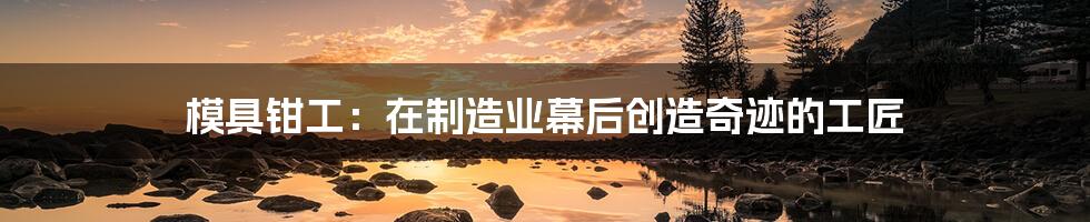 模具钳工:在制造业幕后创造奇迹的工匠