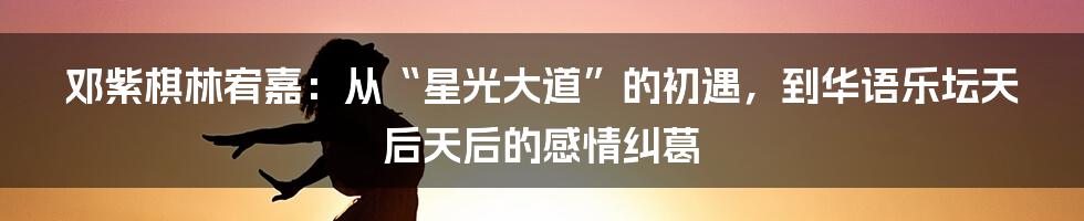 邓紫棋林宥嘉:从“星光大道”的初遇,到华语乐坛天后天后的感情纠葛