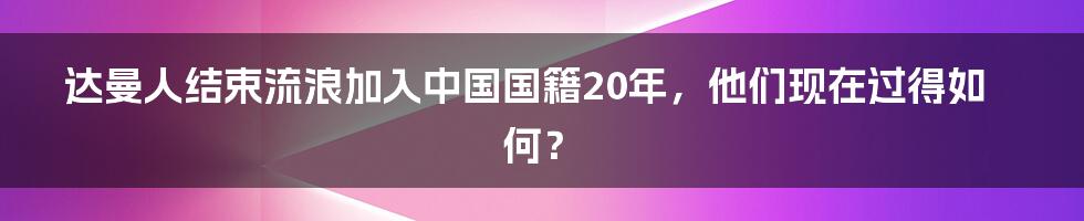 达曼人结束流浪加入中国国籍20年，他们现在过得如何？