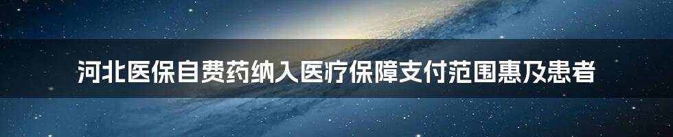 河北医保自费药纳入医疗保障支付范围惠及患者