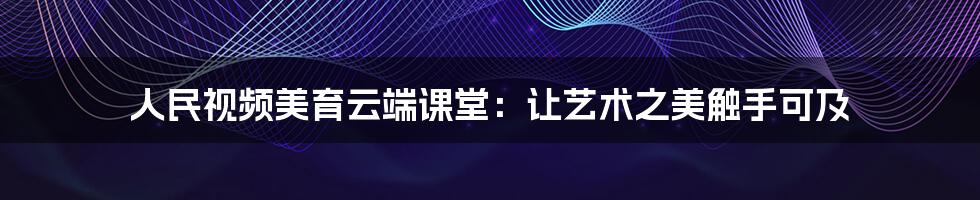 人民视频美育云端课堂:让艺术之美触手可及