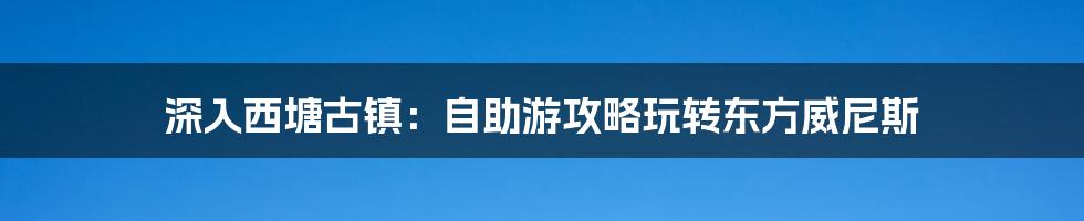 深入西塘古镇:自助游攻略玩转东方威尼斯