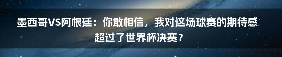 墨西哥VS阿根廷：你敢相信，我对这场球赛的期待感超过了世界杯决赛？