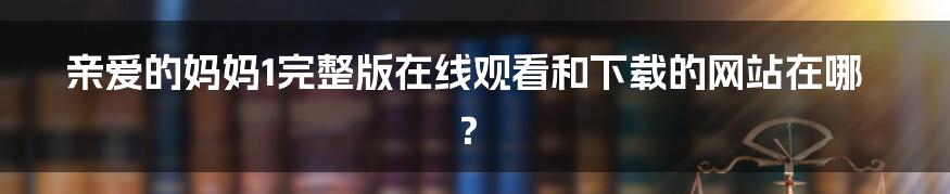 亲爱的妈妈1完整版在线观看和下载的网站在哪?