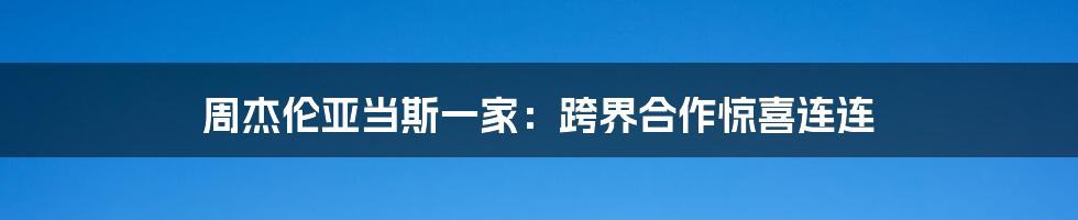 周杰伦亚当斯一家:跨界合作惊喜连连