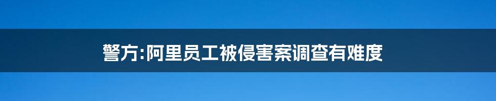 警方:阿里员工被侵害案调查有难度