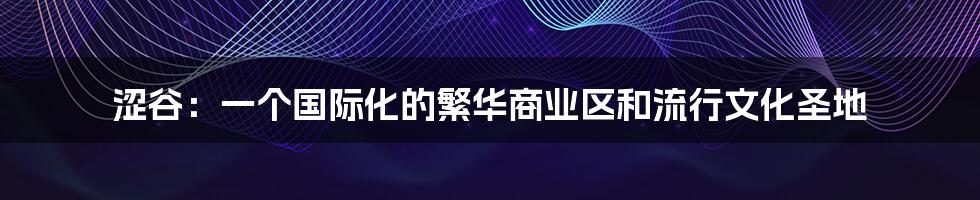 涩谷:一个国际化的繁华商业区和流行文化圣地