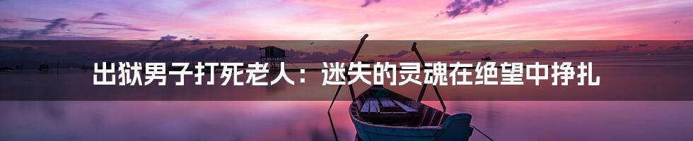 出狱男子打死老人:迷失的灵魂在绝望中挣扎