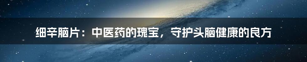 细辛脑片:中医药的瑰宝,守护头脑健康的良方