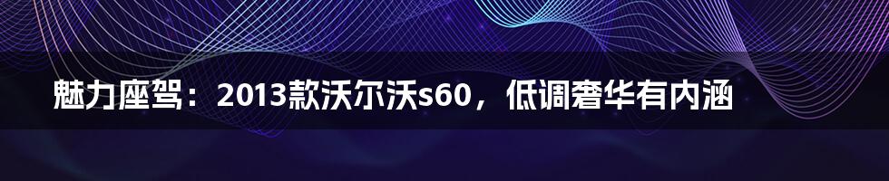 魅力座驾：2013款沃尔沃s60，低调奢华有内涵