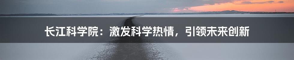 长江科学院:激发科学热情,引领未来创新
