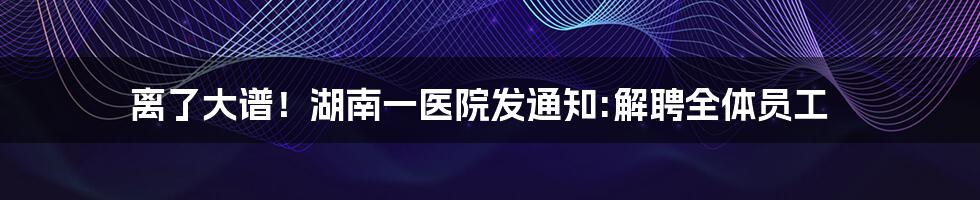 离了大谱!湖南一医院发通知:解聘全体员工