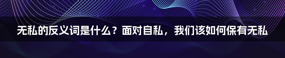 无私的反义词是什么?面对自私,我们该如何保有无私