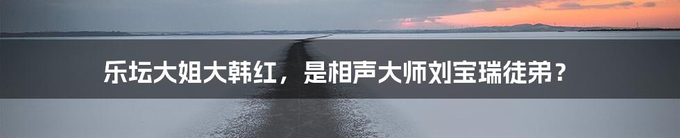 乐坛大姐大韩红,是相声大师刘宝瑞徒弟?