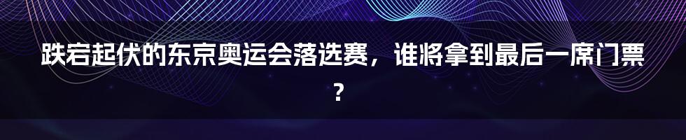 跌宕起伏的东京奥运会落选赛，谁将拿到最后一席门票？