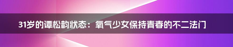 31岁的谭松韵状态：氧气少女保持青春的不二法门