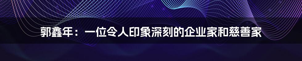 郭鑫年:一位令人印象深刻的企业家和慈善家