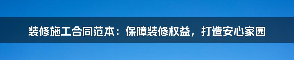 装修施工合同范本：保障装修权益，打造安心家园