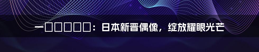 一ノ瀬アメリ：日本新晋偶像，绽放耀眼光芒