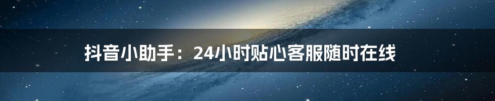 抖音小助手:24小时贴心客服随时在线