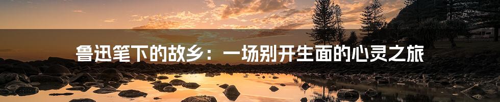 鲁迅笔下的故乡:一场别开生面的心灵之旅