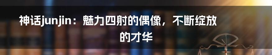 神话junjin:魅力四射的偶像,不断绽放的才华