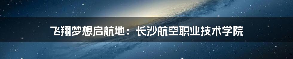 飞翔梦想启航地:长沙航空职业技术学院