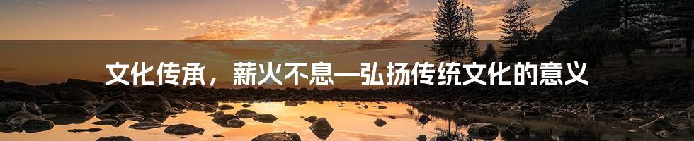 文化传承，薪火不息—弘扬传统文化的意义