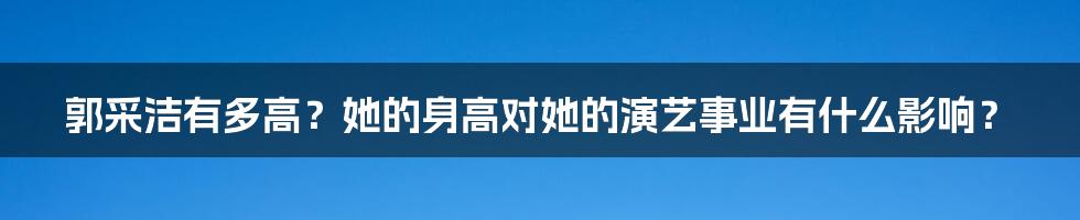 郭采洁有多高?她的身高对她的演艺事业有什么影响?