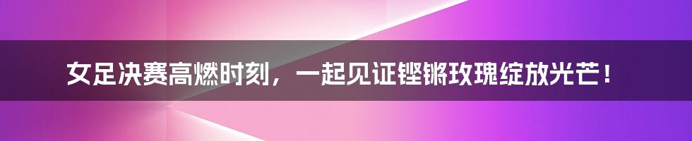 女足决赛高燃时刻,一起见证铿锵玫瑰绽放光芒!