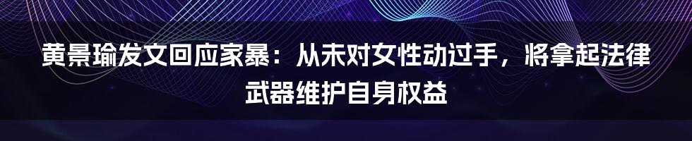 黄景瑜发文回应家暴:从未对女性动过手,将拿起法律武器维护自身权益