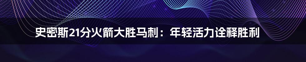 史密斯21分火箭大胜马刺:年轻活力诠释胜利