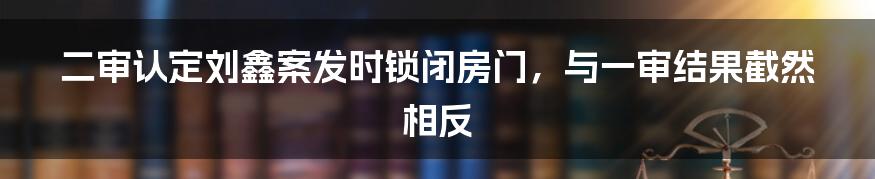 二审认定刘鑫案发时锁闭房门，与一审结果截然相反