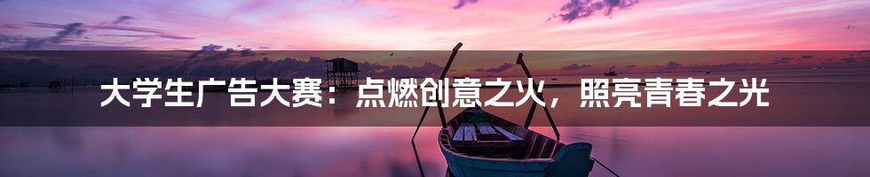 大学生广告大赛：点燃创意之火，照亮青春之光