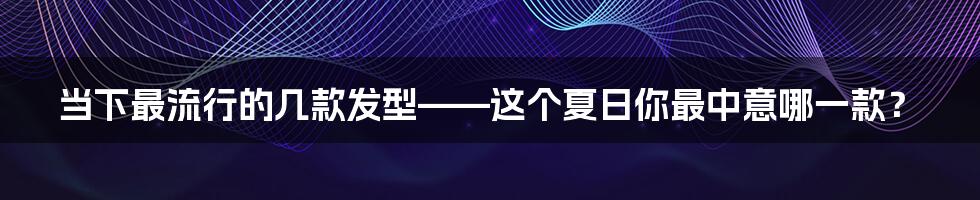 当下最流行的几款发型——这个夏日你最中意哪一款？