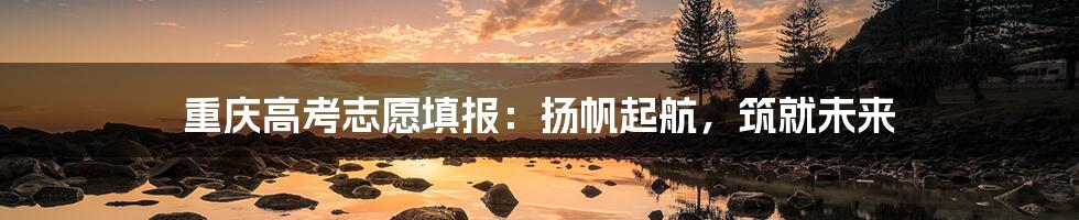 重庆高考志愿填报:扬帆起航,筑就未来