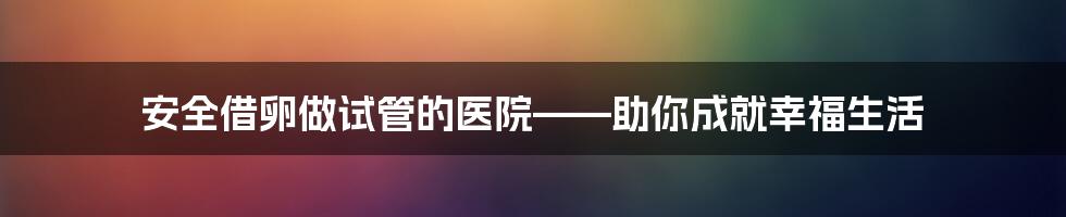 安全借卵做试管的医院——助你成就幸福生活