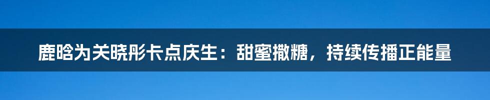 鹿晗为关晓彤卡点庆生:甜蜜撒糖,持续传播正能量