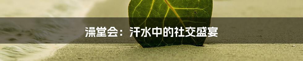 澡堂会：汗水中的社交盛宴