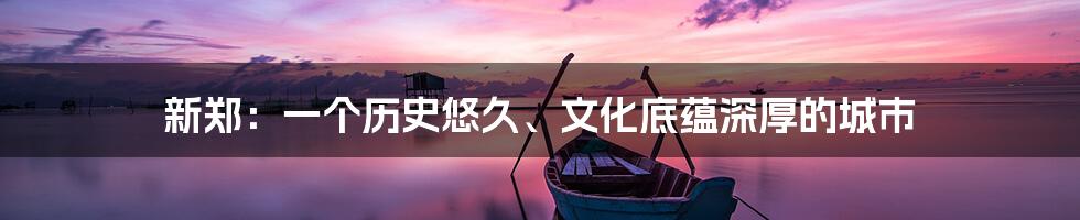 新郑:一个历史悠久、文化底蕴深厚的城市