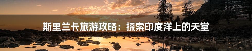 斯里兰卡旅游攻略:探索印度洋上的天堂