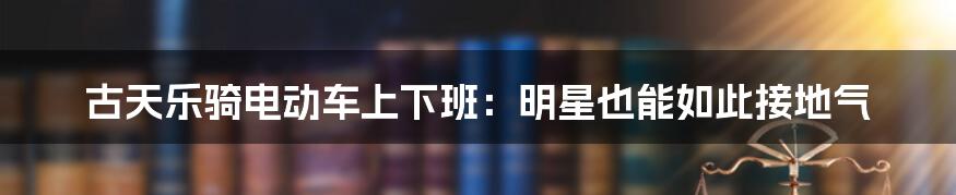 古天乐骑电动车上下班：明星也能如此接地气