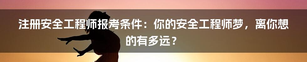 注册安全工程师报考条件：你的安全工程师梦，离你想的有多远？