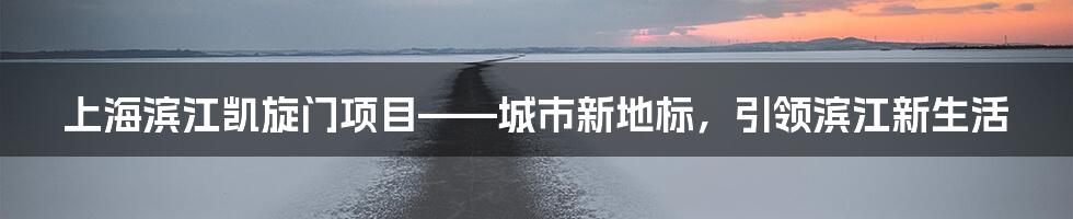 上海滨江凯旋门项目——城市新地标,引领滨江新生活