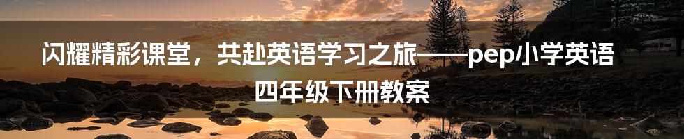 闪耀精彩课堂，共赴英语学习之旅——pep小学英语四年级下册教案